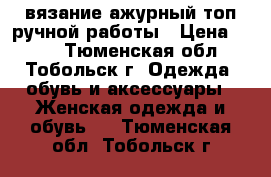 вязание ажурный топ ручной работы › Цена ­ 750 - Тюменская обл., Тобольск г. Одежда, обувь и аксессуары » Женская одежда и обувь   . Тюменская обл.,Тобольск г.